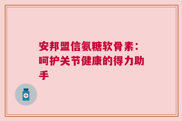 安邦盟信氨糖软骨素:呵护关节健康的得力助手