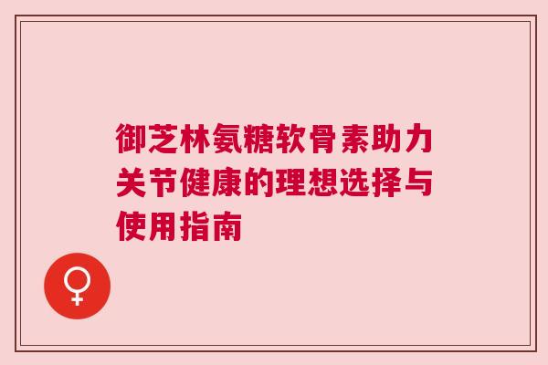 御芝林氨糖软骨素助力关节健康的理想选择与使用指南