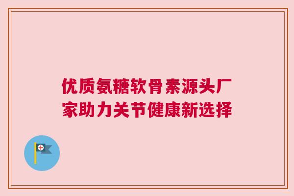 优质氨糖软骨素源头厂家助力关节健康新选择 优质氨糖软骨素源头厂家助力关节健康新选择
