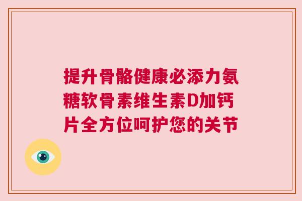 提升骨骼健康必添力氨糖软骨素维生素D加钙片全方位呵护您的关节