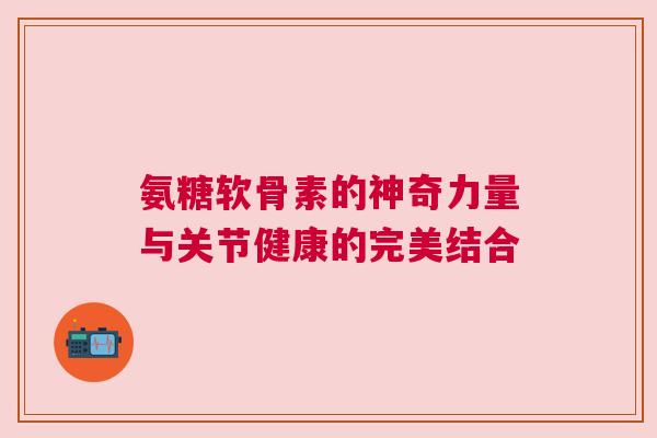 氨糖软骨素的神奇力量与关节健康的完美结合
