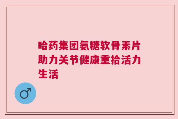 哈药集团氨糖软骨素片助力关节健康重拾活力生活 哈药集团氨糖软骨素片助力关节健康重拾活力生活