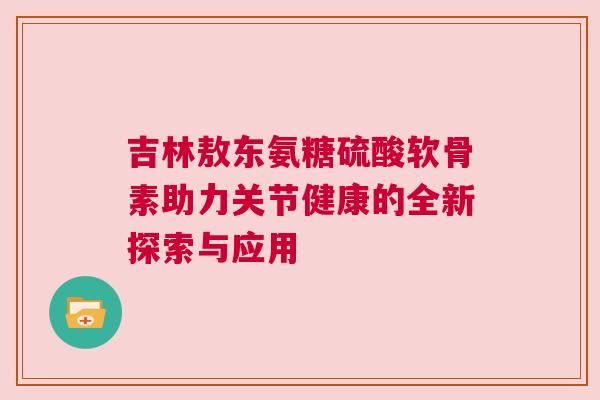 吉林敖东氨糖硫酸软骨素助力关节健康的全新探索与应用
