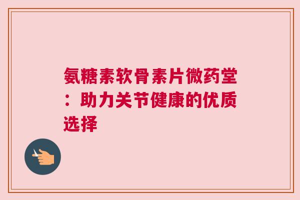 氨糖素软骨素片微药堂:助力关节健康的优质选择
