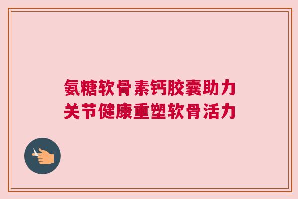 氨糖软骨素钙胶囊助力关节健康重塑软骨活力