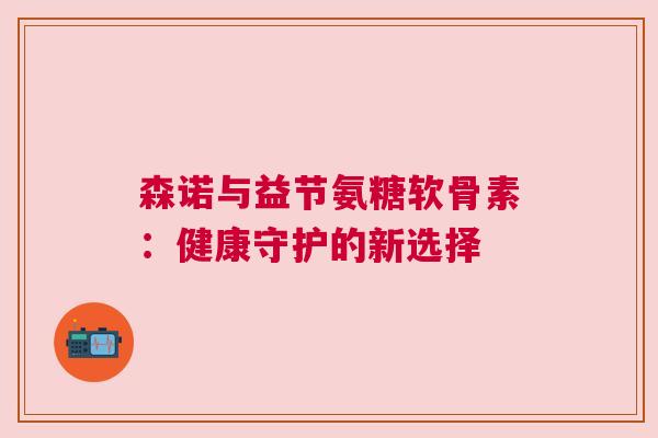 森诺与益节氨糖软骨素:健康守护的新选择