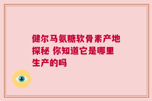 健尔马氨糖软骨素产地探秘 你知道它是哪里生产的吗