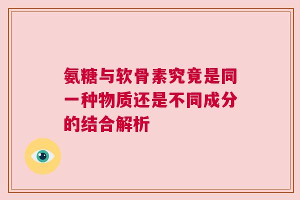 氨糖与软骨素究竟是同一种物质还是不同成分的结合解析