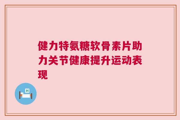 健力特氨糖软骨素片助力关节健康提升运动表现 健力特氨糖软骨素片助力关节健康提升运动表现