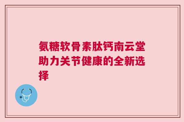 氨糖软骨素肽钙南云堂助力关节健康的全新选择