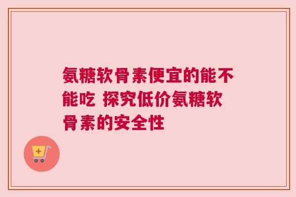 氨糖软骨素便宜的能不能吃 探究低价氨糖软骨素的安全性