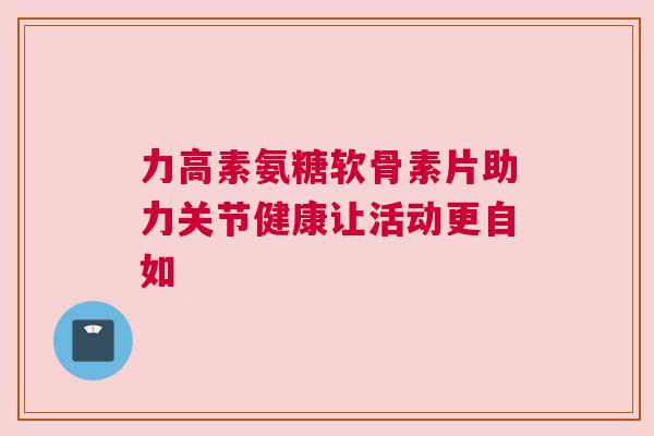 力高素氨糖软骨素片助力关节健康让活动更自如