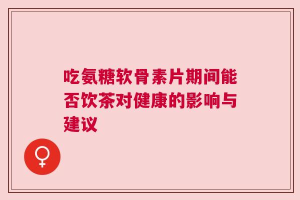 吃氨糖软骨素片期间能否饮茶对健康的影响与建议 吃氨糖软骨素片期间能否饮茶对健康的影响与建议
