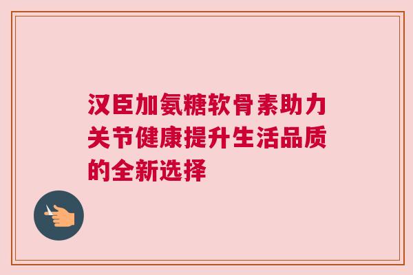 汉臣加氨糖软骨素助力关节健康提升生活品质的全新选择 汉臣加氨糖软骨素助力关节健康提升生活品质的全新选择