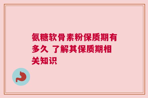 氨糖软骨素粉保质期有多久 了解其保质期相关知识