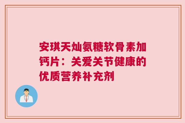 安琪天灿氨糖软骨素加钙片:关爱关节健康的优质营养补充剂