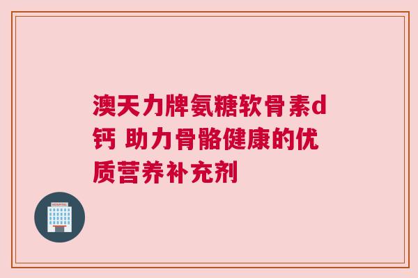 澳天力牌氨糖软骨素d钙 助力骨骼健康的优质营养补充剂 澳天力牌氨糖软骨素d钙 助力骨骼健康的优质营养补充剂