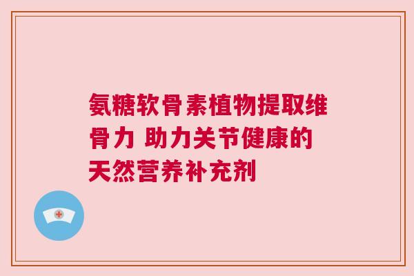 氨糖软骨素植物提取维骨力 助力关节健康的天然营养补充剂 氨糖软骨素植物提取维骨力 助力关节健康的天然营养补充剂