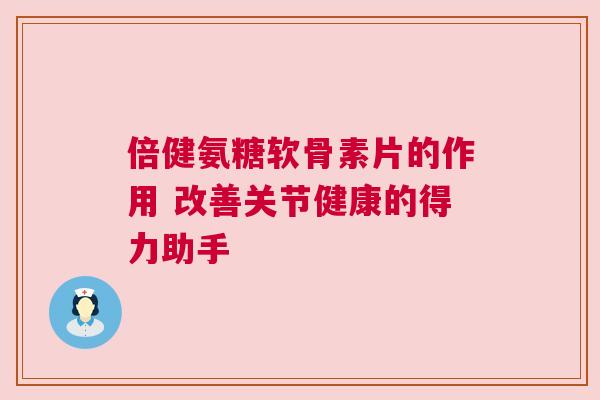 倍健氨糖软骨素片的作用 改善关节健康的得力助手
