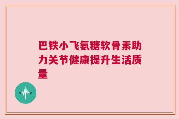 巴铁小飞氨糖软骨素助力关节健康提升生活质量 巴铁小飞氨糖软骨素助力关节健康提升生活质量