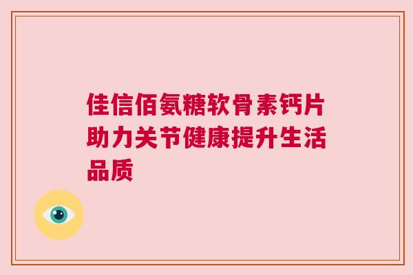 佳信佰氨糖软骨素钙片助力关节健康提升生活品质 佳信佰氨糖软骨素钙片助力关节健康提升生活品质