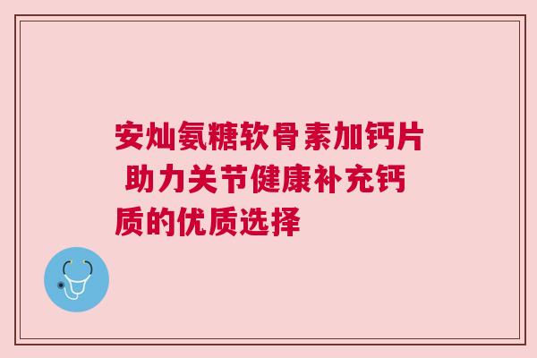 安灿氨糖软骨素加钙片 助力关节健康补充钙质的优质选择