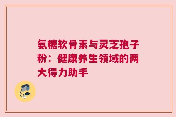 氨糖软骨素与灵芝孢子粉:健康养生领域的两大得力助手 氨糖软骨素与灵芝孢子粉:健康养生领域的两大得力助手