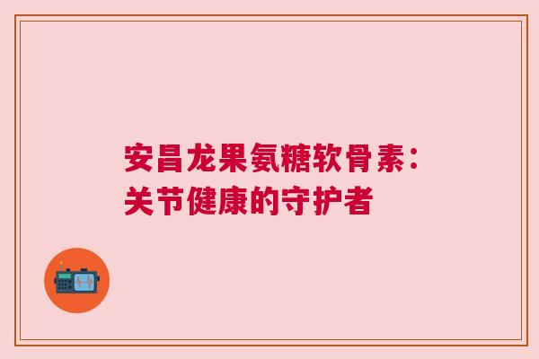 安昌龙果氨糖软骨素:关节健康的守护者