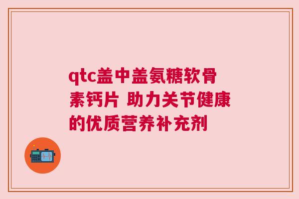 qtc盖中盖氨糖软骨素钙片 助力关节健康的优质营养补充剂 qtc盖中盖氨糖软骨素钙片 助力关节健康的优质营养补充剂