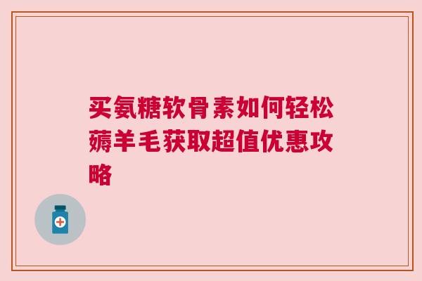 买氨糖软骨素如何轻松薅羊毛获取超值优惠攻略