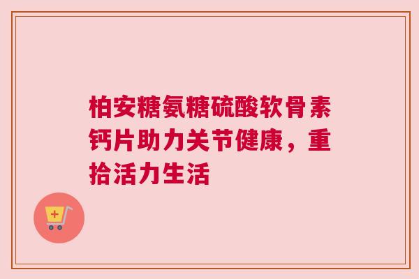 柏安糖氨糖硫酸软骨素钙片助力关节健康,重拾活力生活