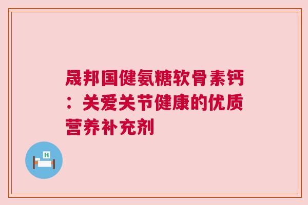 晟邦国健氨糖软骨素钙:关爱关节健康的优质营养补充剂 晟邦国健氨糖软骨素钙:关爱关节健康的优质营养补充剂