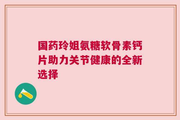 国药玲姐氨糖软骨素钙片助力关节健康的全新选择