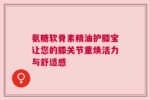 氨糖软骨素精油护膝宝让您的膝关节重焕活力与舒适感