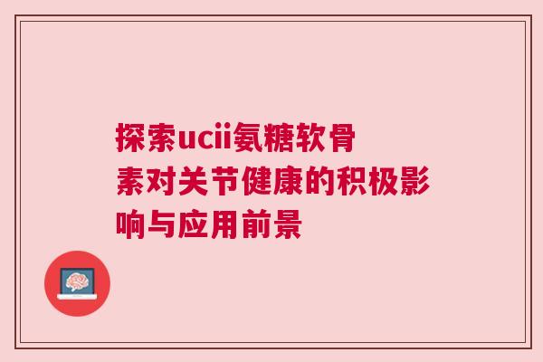 探索ucii氨糖软骨素对关节健康的积极影响与应用前景