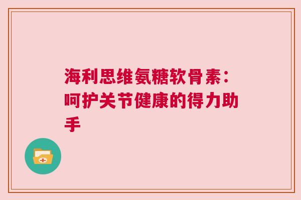 海利思维氨糖软骨素:呵护关节健康的得力助手