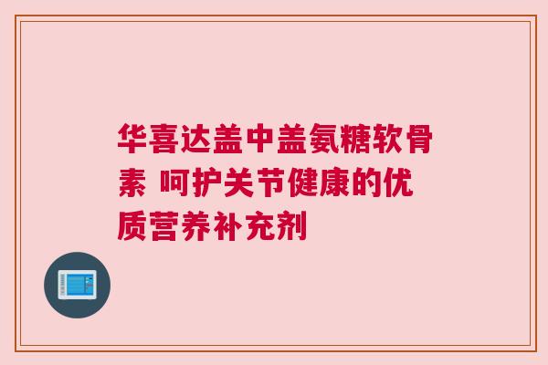 华喜达盖中盖氨糖软骨素 呵护关节健康的优质营养补充剂 华喜达盖中盖氨糖软骨素 呵护关节健康的优质营养补充剂