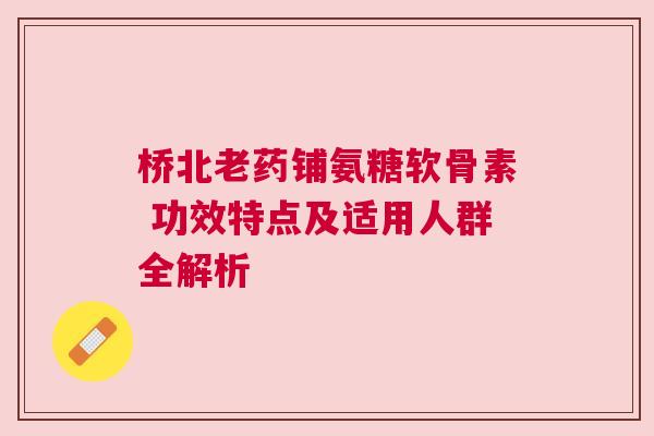 桥北老药铺氨糖软骨素 功效特点及适用人群全解析