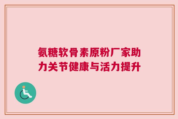 氨糖软骨素原粉厂家助力关节健康与活力提升