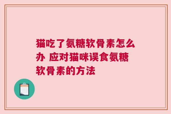 猫吃了氨糖软骨素怎么办 应对猫咪误食氨糖软骨素的方法 猫吃了氨糖软骨素怎么办 应对猫咪误食氨糖软骨素的方法