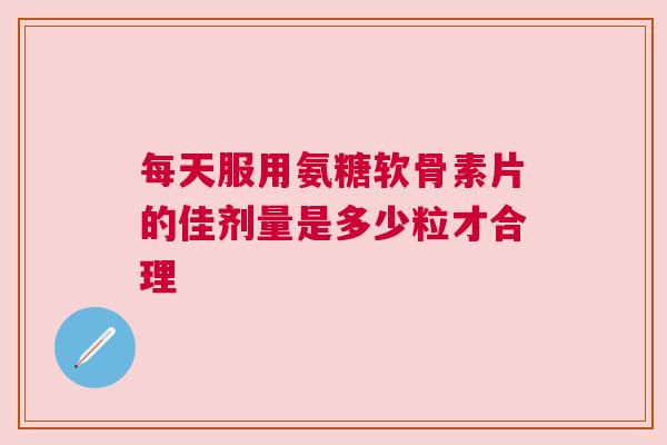 每天服用氨糖软骨素片的佳剂量是多少粒才合理 每天服用氨糖软骨素片的佳剂量是多少粒才合理