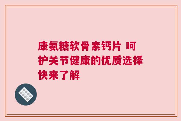 康氨糖软骨素钙片 呵护关节健康的优质选择快来了解