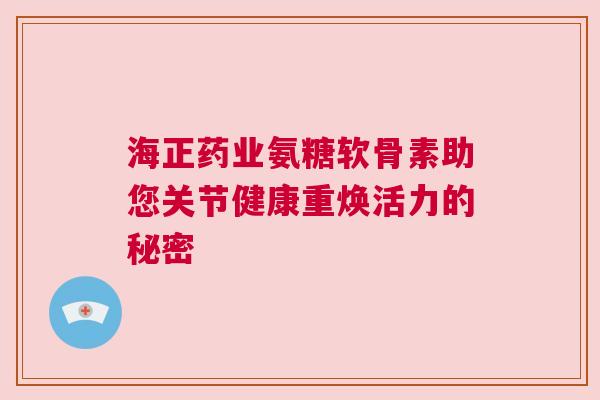 海正药业氨糖软骨素助您关节健康重焕活力的秘密