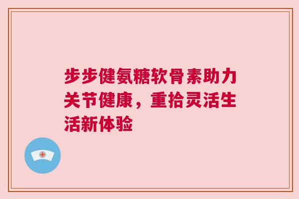 步步健氨糖软骨素助力关节健康,重拾灵活生活新体验