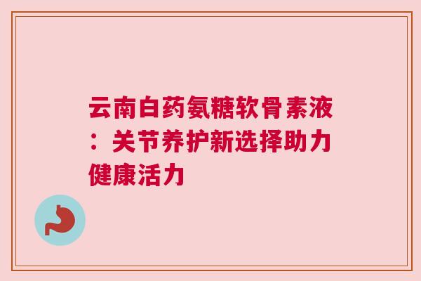 云南白药氨糖软骨素液:关节养护新选择助力健康活力