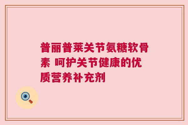 普丽普莱关节氨糖软骨素 呵护关节健康的优质营养补充剂 普丽普莱关节氨糖软骨素 呵护关节健康的优质营养补充剂