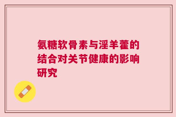 氨糖软骨素与淫羊藿的结合对关节健康的影响研究 氨糖软骨素与淫羊藿的结合对关节健康的影响研究