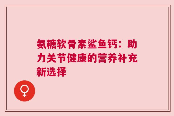 氨糖软骨素鲨鱼钙:助力关节健康的营养补充新选择 氨糖软骨素鲨鱼钙:助力关节健康的营养补充新选择