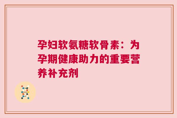 孕妇软氨糖软骨素:为孕期健康助力的重要营养补充剂