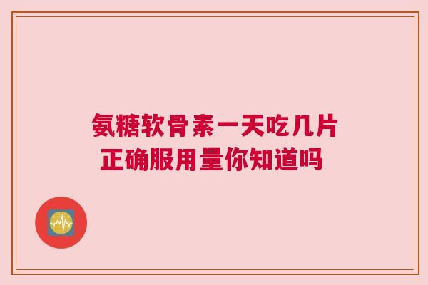 氨糖软骨素一天吃几片 正确服用量你知道吗